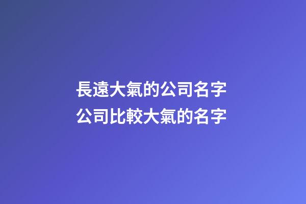 長遠大氣的公司名字 公司比較大氣的名字-第1張-公司起名-玄機派